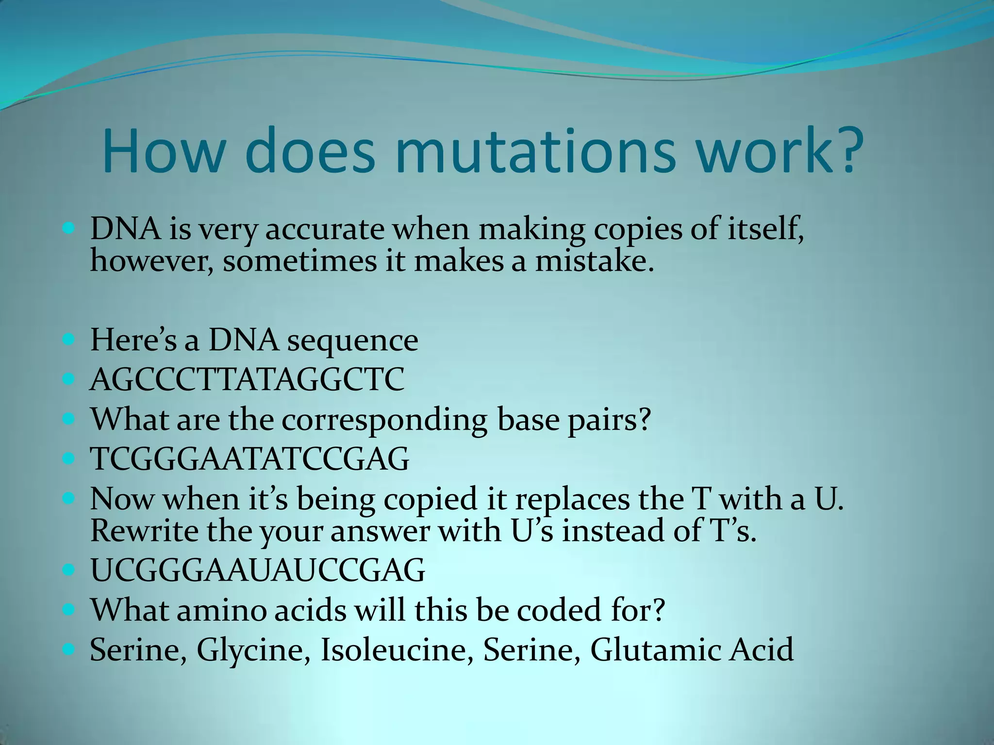 How does mutations work?DNA is very accurate when making copies of itself, however, sometimes it makes a mistake.Here’s a DNA sequenceAGCCCTTATAGGCTCWhat are the corresponding base pairs?TCGGGAATATCCGAGNow when it’s being copied it replaces the T with a U. Rewrite the your answer with U’s instead of T’s.UCGGGAAUAUCCGAGWhat amino acids will this be coded for?Serine, Glycine, Isoleucine, Serine, Glutamic Acid 