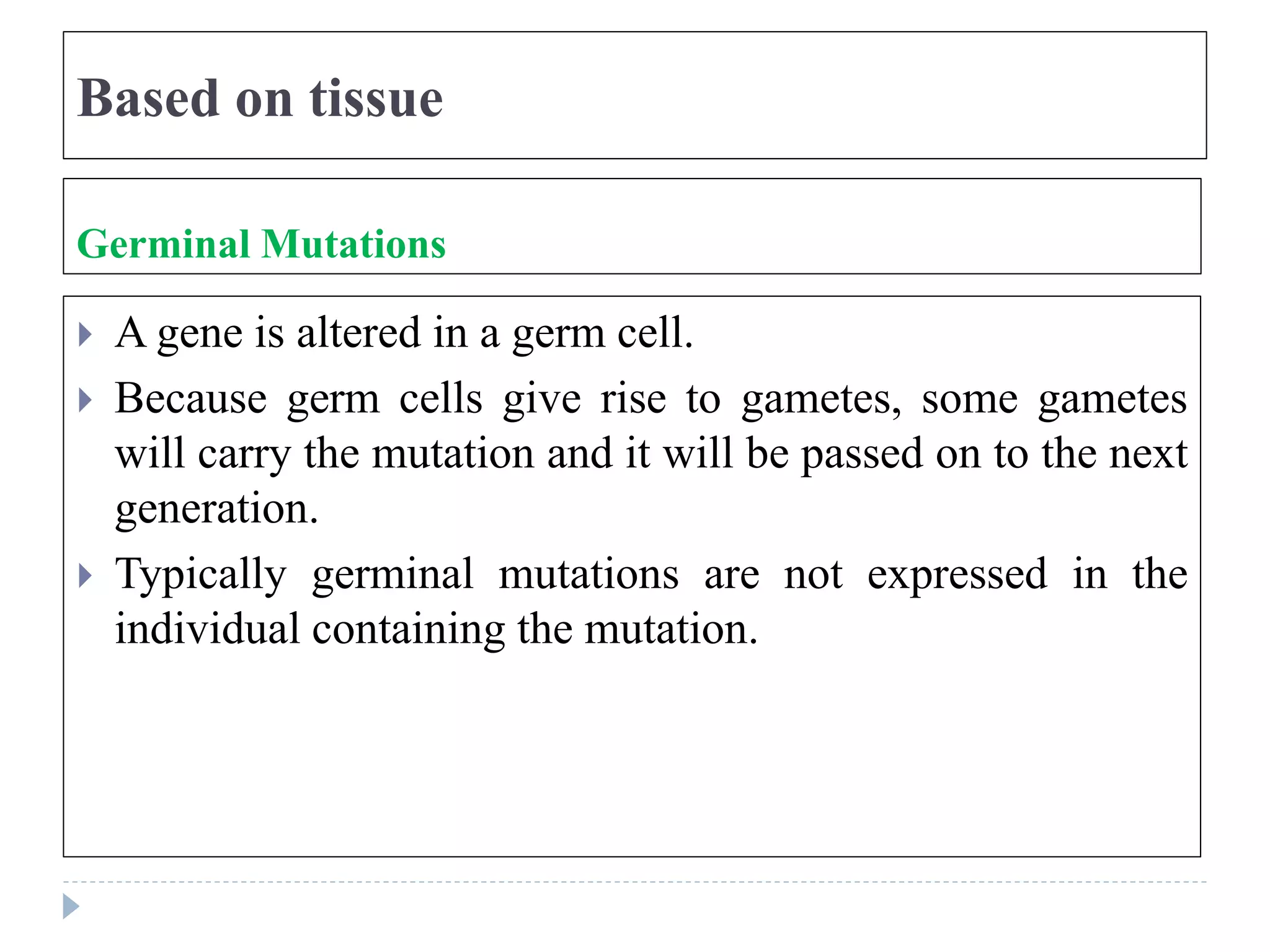 Based on tissue
Germinal Mutations
 A gene is altered in a germ cell.
 Because germ cells give rise to gametes, some gametes
will carry the mutation and it will be passed on to the next
generation.
 Typically germinal mutations are not expressed in the
individual containing the mutation.
 