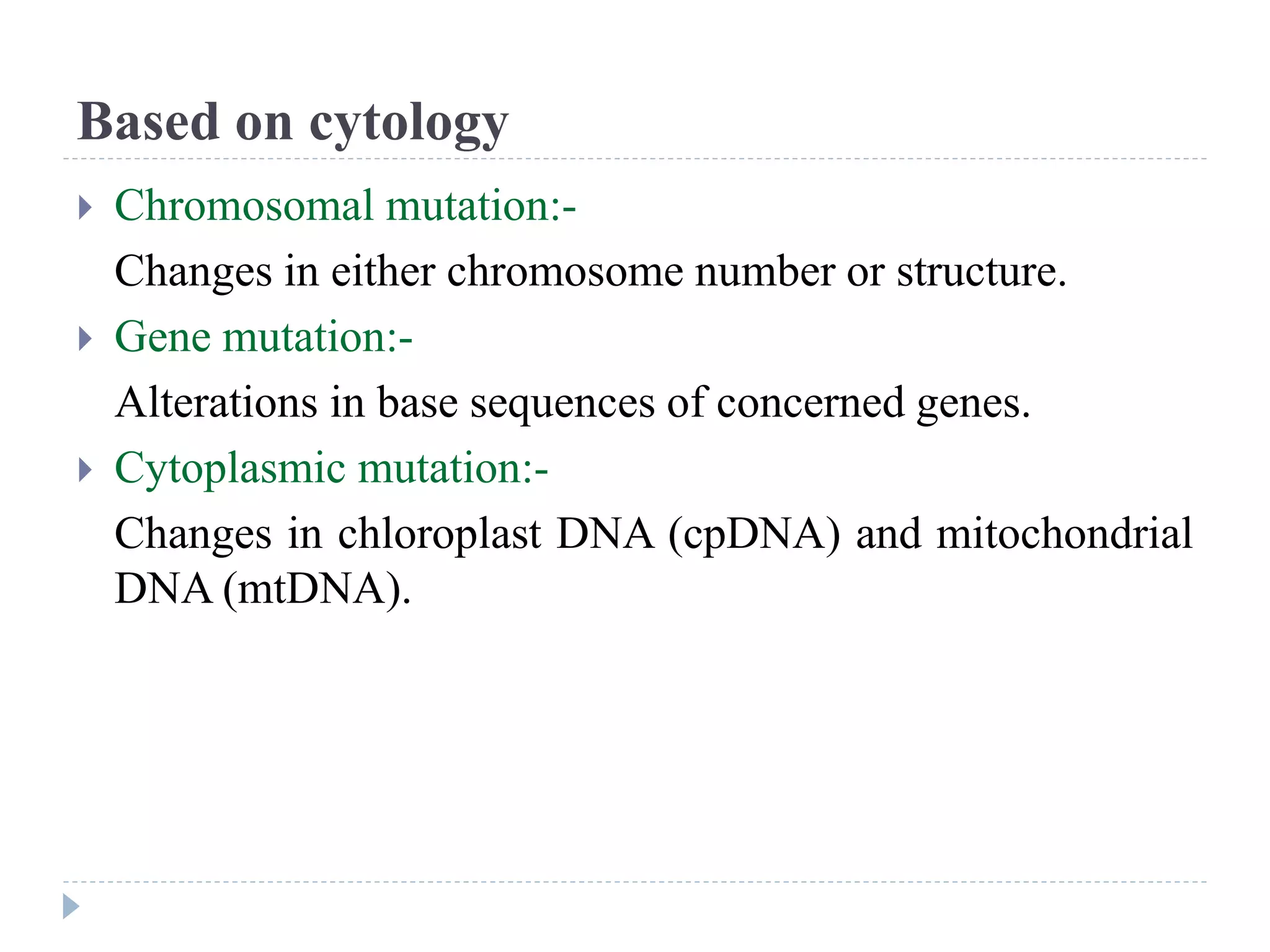 Based on cytology
 Chromosomal mutation:-
Changes in either chromosome number or structure.
 Gene mutation:-
Alterations in base sequences of concerned genes.
 Cytoplasmic mutation:-
Changes in chloroplast DNA (cpDNA) and mitochondrial
DNA (mtDNA).
 