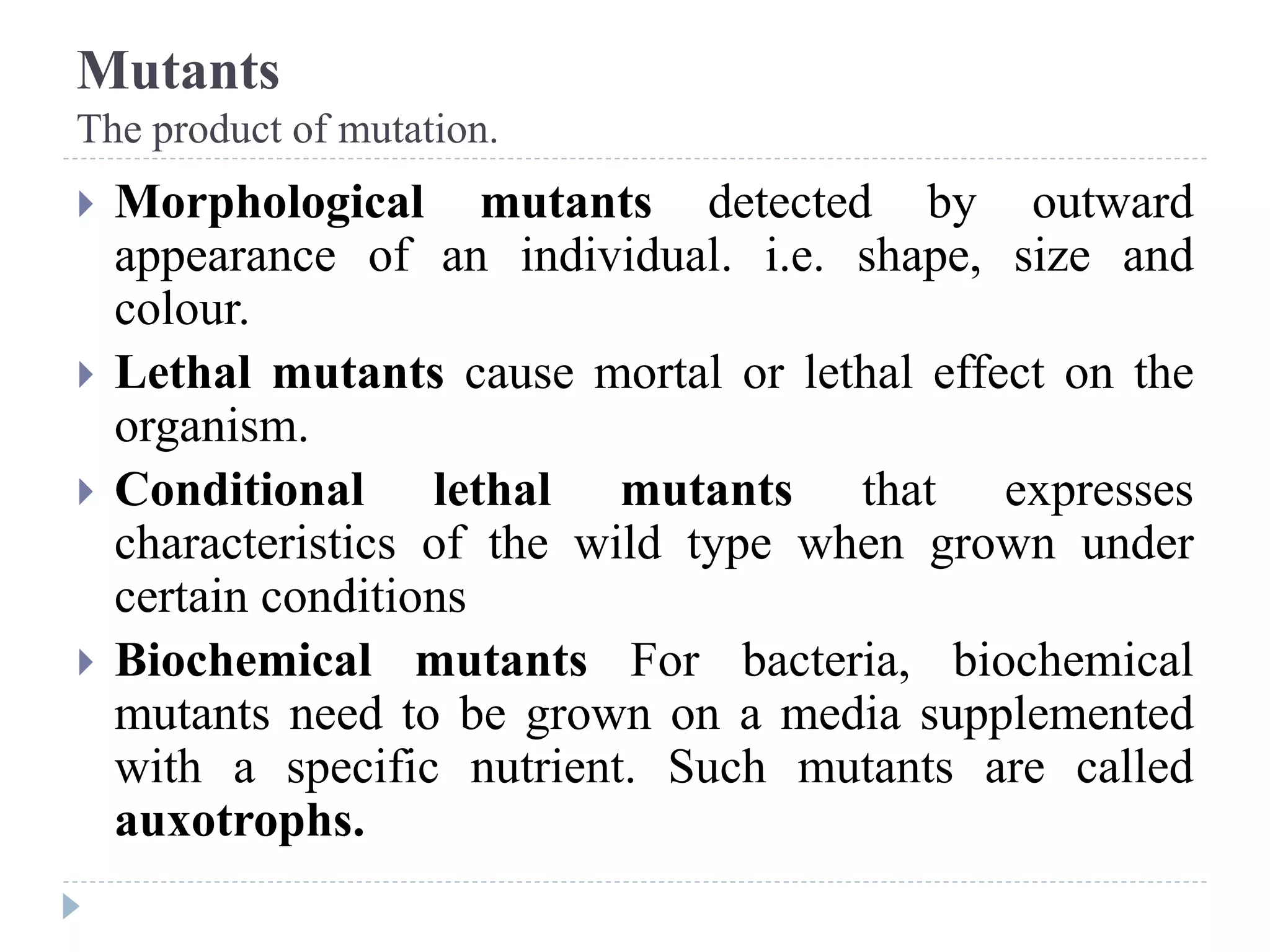 Mutants
The product of mutation.
 Morphological mutants detected by outward
appearance of an individual. i.e. shape, size and
colour.
 Lethal mutants cause mortal or lethal effect on the
organism.
 Conditional lethal mutants that expresses
characteristics of the wild type when grown under
certain conditions
 Biochemical mutants For bacteria, biochemical
mutants need to be grown on a media supplemented
with a specific nutrient. Such mutants are called
auxotrophs.
 