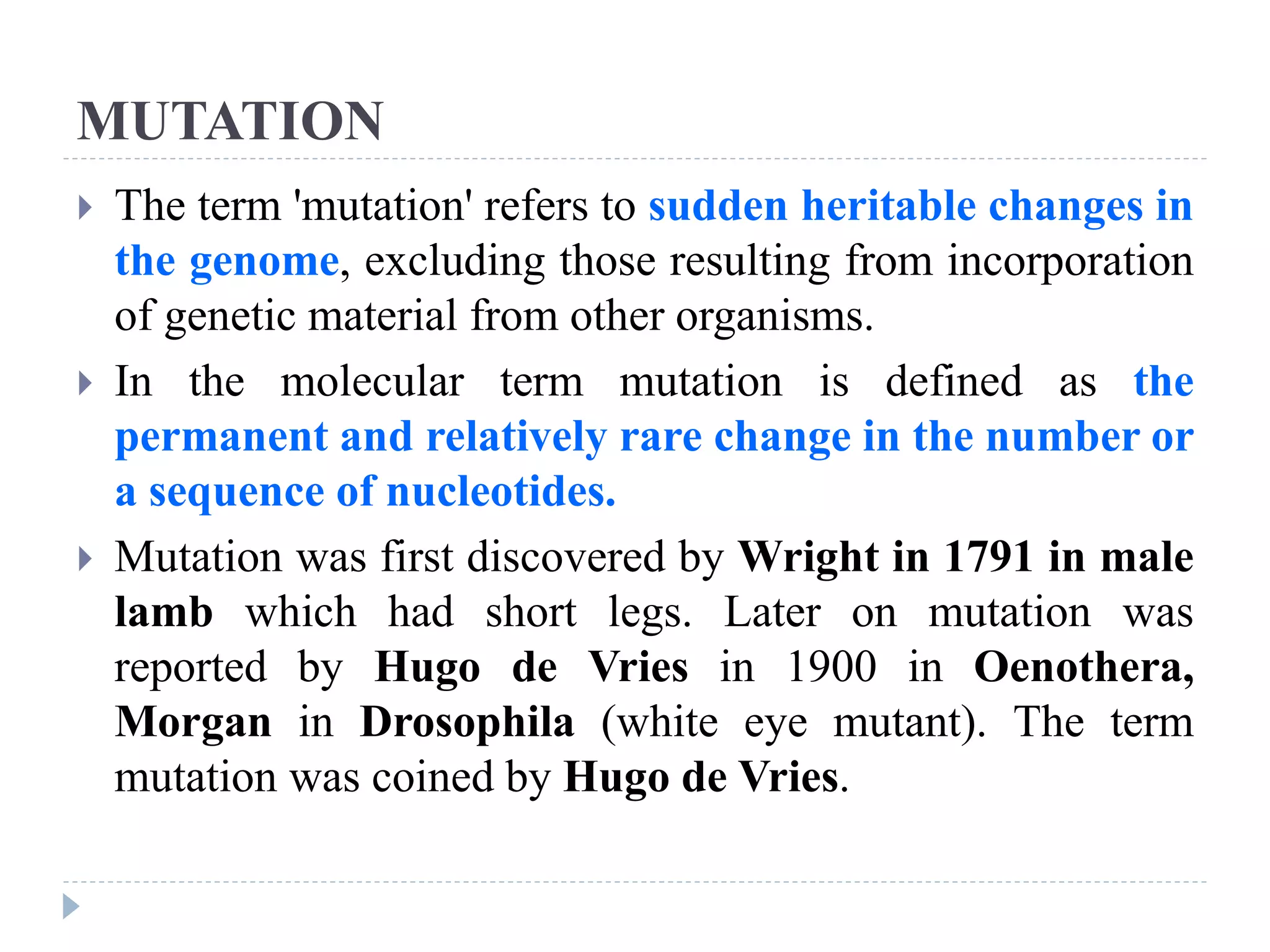 MUTATION
 The term 'mutation' refers to sudden heritable changes in
the genome, excluding those resulting from incorporation
of genetic material from other organisms.
 In the molecular term mutation is defined as the
permanent and relatively rare change in the number or
a sequence of nucleotides.
 Mutation was first discovered by Wright in 1791 in male
lamb which had short legs. Later on mutation was
reported by Hugo de Vries in 1900 in Oenothera,
Morgan in Drosophila (white eye mutant). The term
mutation was coined by Hugo de Vries.
 