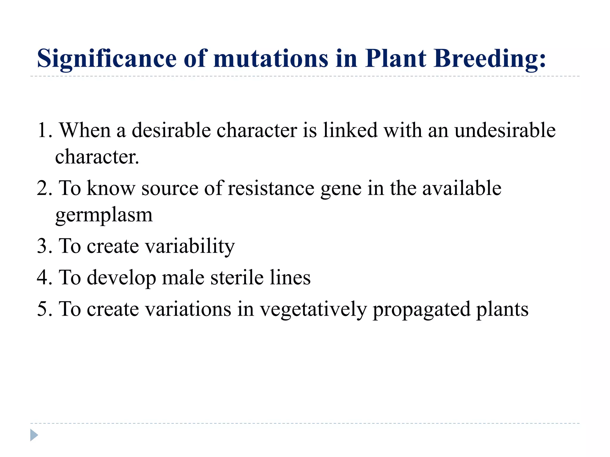 Significance of mutations in Plant Breeding:
1. When a desirable character is linked with an undesirable
character.
2. To know source of resistance gene in the available
germplasm
3. To create variability
4. To develop male sterile lines
5. To create variations in vegetatively propagated plants
 