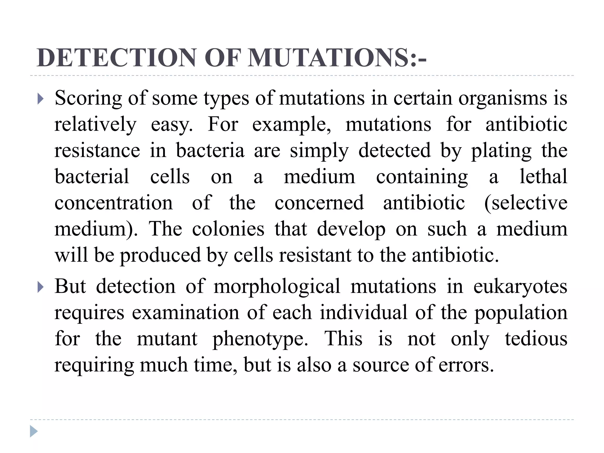 DETECTION OF MUTATIONS:-
 Scoring of some types of mutations in certain organisms is
relatively easy. For example, mutations for antibiotic
resistance in bacteria are simply detected by plating the
bacterial cells on a medium containing a lethal
concentration of the concerned antibiotic (selective
medium). The colonies that develop on such a medium
will be produced by cells resistant to the antibiotic.
 But detection of morphological mutations in eukaryotes
requires examination of each individual of the population
for the mutant phenotype. This is not only tedious
requiring much time, but is also a source of errors.
 