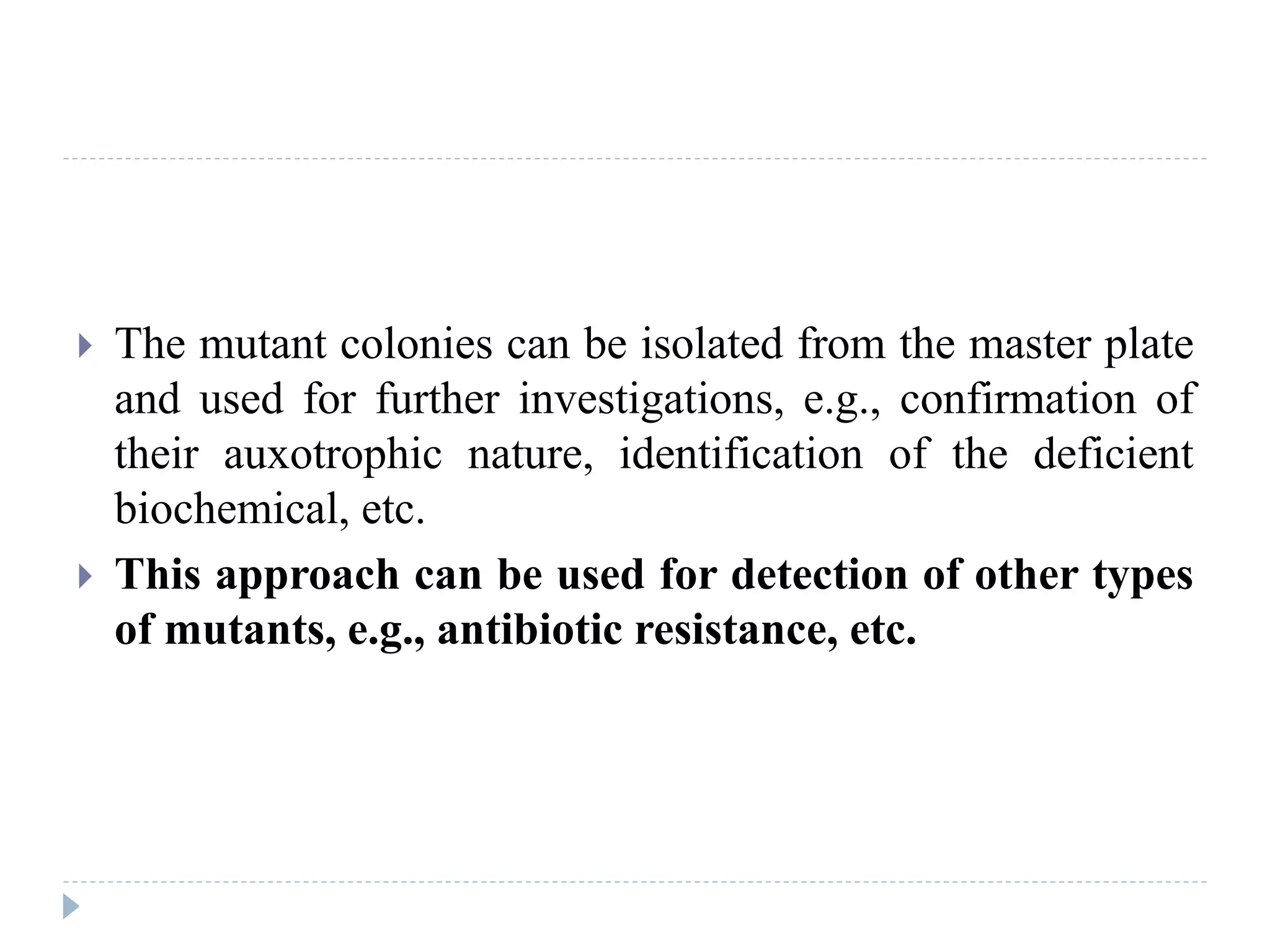  The mutant colonies can be isolated from the master plate
and used for further investigations, e.g., confirmation of
their auxotrophic nature, identification of the deficient
biochemical, etc.
 This approach can be used for detection of other types
of mutants, e.g., antibiotic resistance, etc.
 