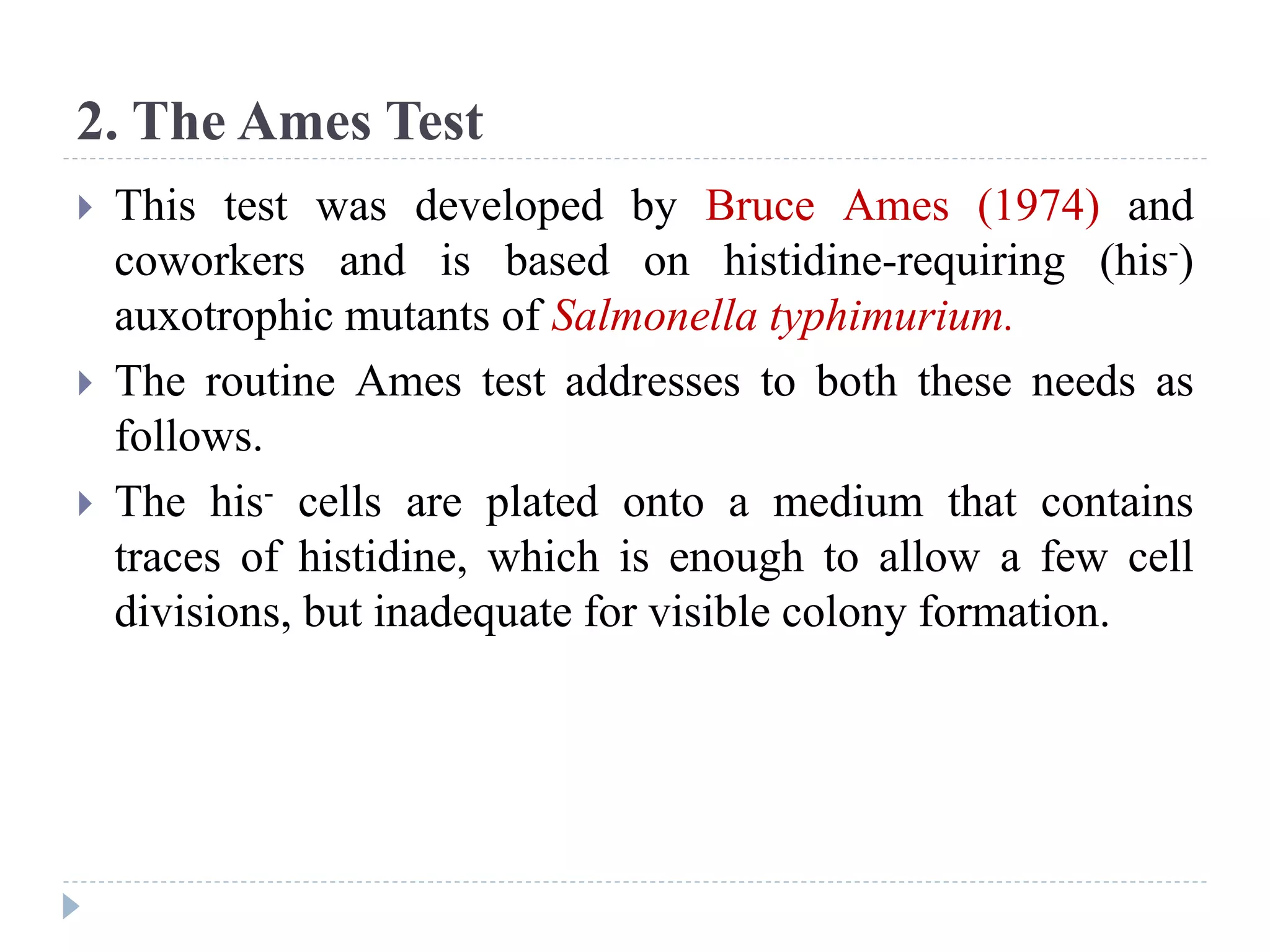 2. The Ames Test
 This test was developed by Bruce Ames (1974) and
coworkers and is based on histidine-requiring (his-)
auxotrophic mutants of Salmonella typhimurium.
 The routine Ames test addresses to both these needs as
follows.
 The his- cells are plated onto a medium that contains
traces of histidine, which is enough to allow a few cell
divisions, but inadequate for visible colony formation.
 