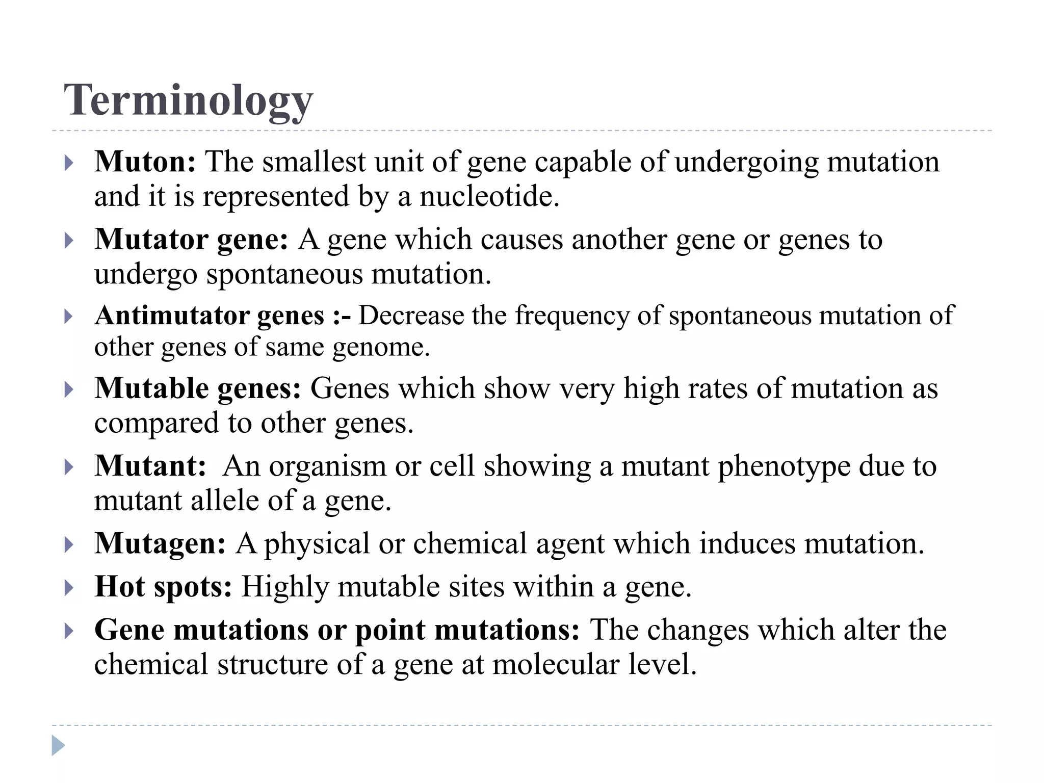 Terminology
 Muton: The smallest unit of gene capable of undergoing mutation
and it is represented by a nucleotide.
 Mutator gene: A gene which causes another gene or genes to
undergo spontaneous mutation.
 Antimutator genes :- Decrease the frequency of spontaneous mutation of
other genes of same genome.
 Mutable genes: Genes which show very high rates of mutation as
compared to other genes.
 Mutant: An organism or cell showing a mutant phenotype due to
mutant allele of a gene.
 Mutagen: A physical or chemical agent which induces mutation.
 Hot spots: Highly mutable sites within a gene.
 Gene mutations or point mutations: The changes which alter the
chemical structure of a gene at molecular level.
 