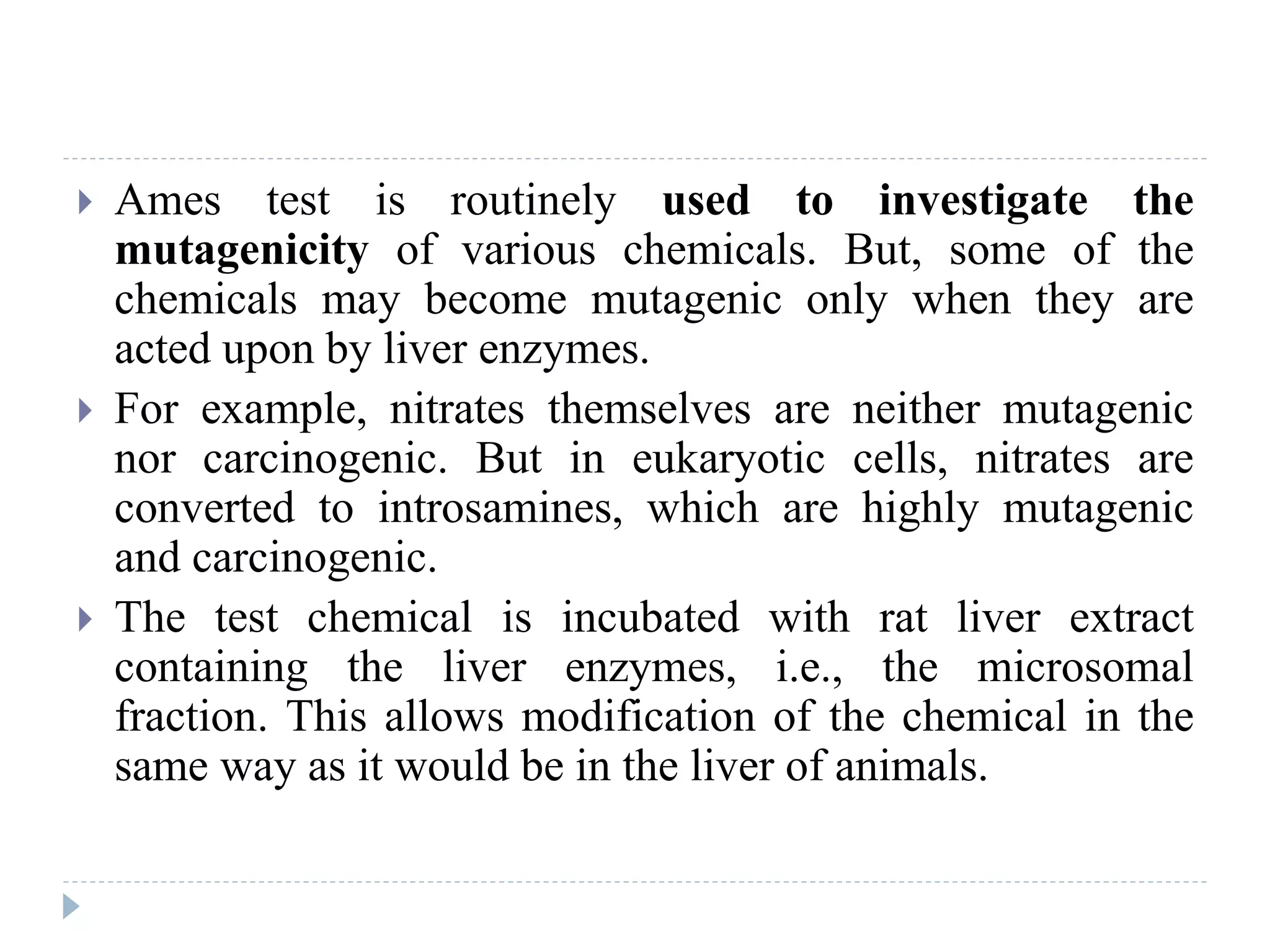  Ames test is routinely used to investigate the
mutagenicity of various chemicals. But, some of the
chemicals may become mutagenic only when they are
acted upon by liver enzymes.
 For example, nitrates themselves are neither mutagenic
nor carcinogenic. But in eukaryotic cells, nitrates are
converted to introsamines, which are highly mutagenic
and carcinogenic.
 The test chemical is incubated with rat liver extract
containing the liver enzymes, i.e., the microsomal
fraction. This allows modification of the chemical in the
same way as it would be in the liver of animals.
 