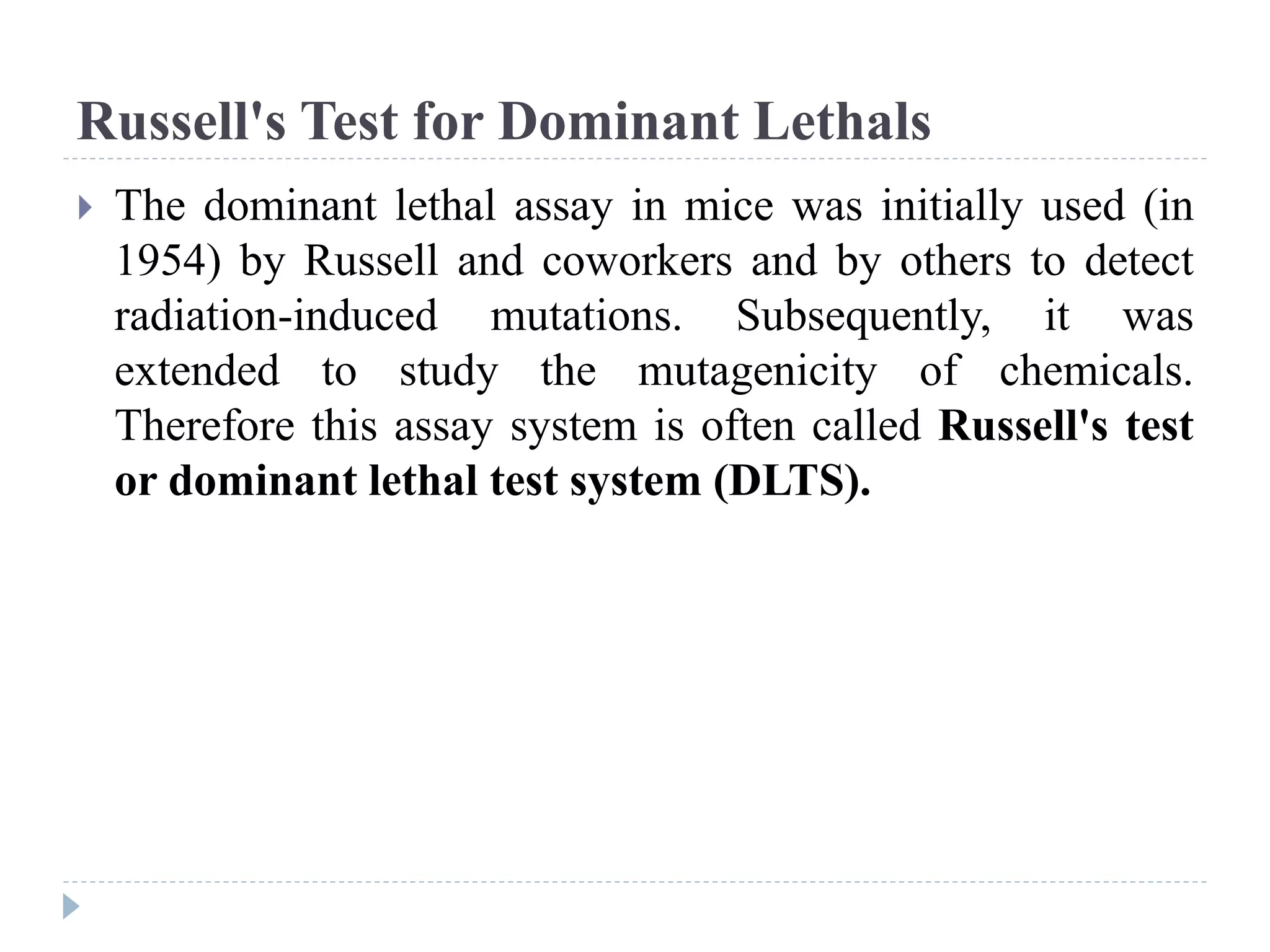 Russell's Test for Dominant Lethals
 The dominant lethal assay in mice was initially used (in
1954) by Russell and coworkers and by others to detect
radiation-induced mutations. Subsequently, it was
extended to study the mutagenicity of chemicals.
Therefore this assay system is often called Russell's test
or dominant lethal test system (DLTS).
 