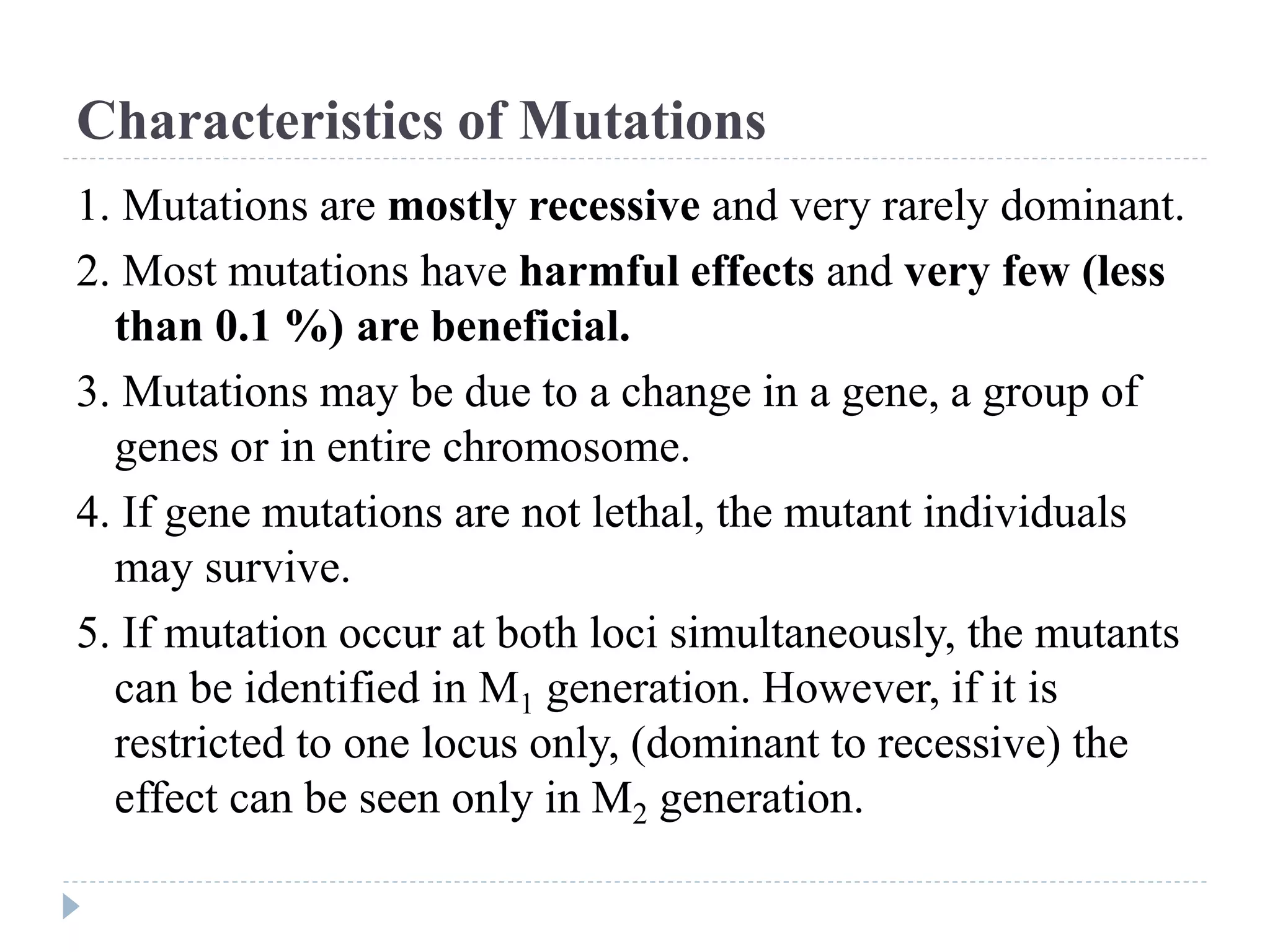 Characteristics of Mutations
1. Mutations are mostly recessive and very rarely dominant.
2. Most mutations have harmful effects and very few (less
than 0.1 %) are beneficial.
3. Mutations may be due to a change in a gene, a group of
genes or in entire chromosome.
4. If gene mutations are not lethal, the mutant individuals
may survive.
5. If mutation occur at both loci simultaneously, the mutants
can be identified in M1 generation. However, if it is
restricted to one locus only, (dominant to recessive) the
effect can be seen only in M2 generation.
 