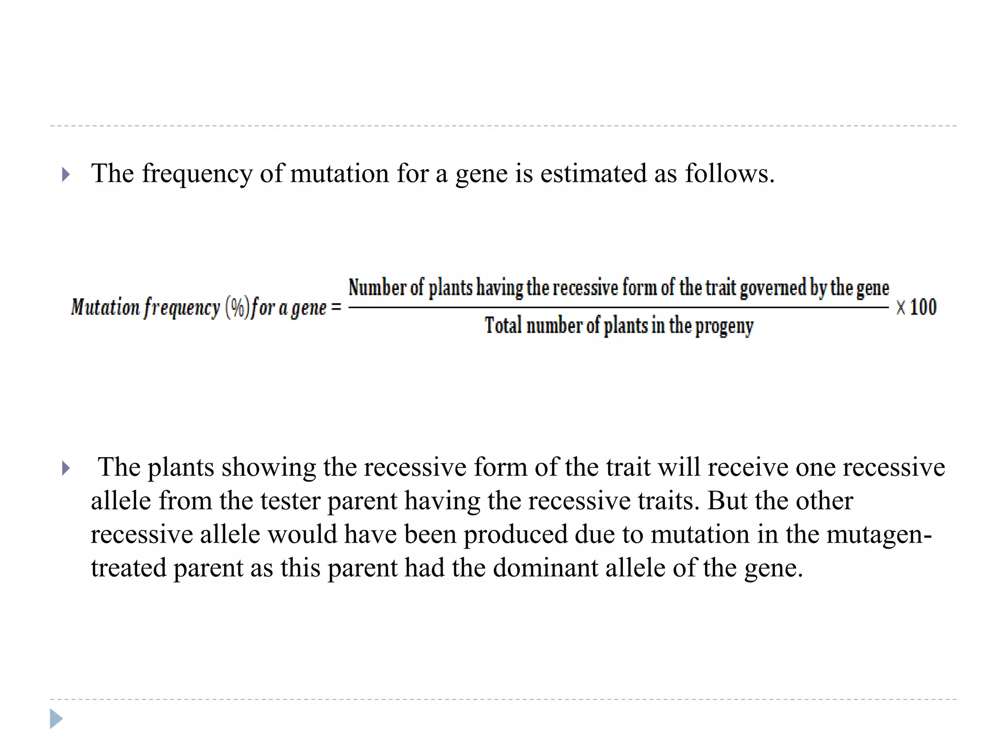  The frequency of mutation for a gene is estimated as follows.
 The plants showing the recessive form of the trait will receive one recessive
allele from the tester parent having the recessive traits. But the other
recessive allele would have been produced due to mutation in the mutagen-
treated parent as this parent had the dominant allele of the gene.
 