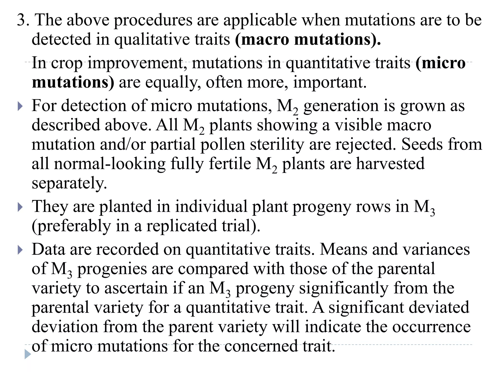3. The above procedures are applicable when mutations are to be
detected in qualitative traits (macro mutations).
In crop improvement, mutations in quantitative traits (micro
mutations) are equally, often more, important.
 For detection of micro mutations, M2 generation is grown as
described above. All M2 plants showing a visible macro
mutation and/or partial pollen sterility are rejected. Seeds from
all normal-looking fully fertile M2 plants are harvested
separately.
 They are planted in individual plant progeny rows in M3
(preferably in a replicated trial).
 Data are recorded on quantitative traits. Means and variances
of M3 progenies are compared with those of the parental
variety to ascertain if an M3 progeny significantly from the
parental variety for a quantitative trait. A significant deviated
deviation from the parent variety will indicate the occurrence
of micro mutations for the concerned trait.
 
