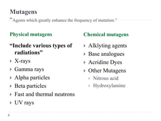 Mutagens
“Agents which greatly enhance the frequency of mutation.”
Physical mutagens Chemical mutagens
“Include various types of
radiations”
 X-rays
 Gamma rays
 Alpha particles
 Beta particles
 Fast and thermal neutrons
 UV rays
 Alklyting agents
 Base analogues
 Acridine Dyes
 Other Mutagens
 Nitrous acid
 Hydroxylamine
 