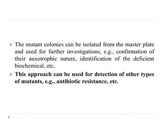  The mutant colonies can be isolated from the master plate
and used for further investigations, e.g., confirmation of
their auxotrophic nature, identification of the deficient
biochemical, etc.
 This approach can be used for detection of other types
of mutants, e.g., antibiotic resistance, etc.
 