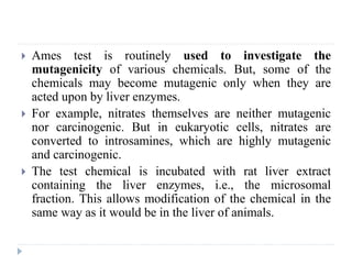  Ames test is routinely used to investigate the
mutagenicity of various chemicals. But, some of the
chemicals may become mutagenic only when they are
acted upon by liver enzymes.
 For example, nitrates themselves are neither mutagenic
nor carcinogenic. But in eukaryotic cells, nitrates are
converted to introsamines, which are highly mutagenic
and carcinogenic.
 The test chemical is incubated with rat liver extract
containing the liver enzymes, i.e., the microsomal
fraction. This allows modification of the chemical in the
same way as it would be in the liver of animals.
 