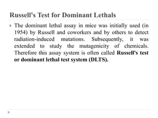 Russell's Test for Dominant Lethals
 The dominant lethal assay in mice was initially used (in
1954) by Russell and coworkers and by others to detect
radiation-induced mutations. Subsequently, it was
extended to study the mutagenicity of chemicals.
Therefore this assay system is often called Russell's test
or dominant lethal test system (DLTS).
 