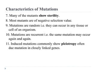 Characteristics of Mutations
7. Many of the mutants show sterility.
8. Most mutants are of negative selection value.
9. Mutations are random i.e. they can occur in any tissue or
cell of an organism.
10. Mutations are recurrent i.e. the same mutation may occur
again and again.
11. Induced mutations commonly show pleiotropy often
due mutation in closely linked genes.
 