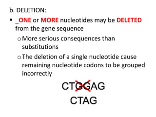b. DELETION:
 _ONE or MORE nucleotides may be DELETED
  from the gene sequence
   o More serious consequences than
     substitutions
   o The deletion of a single nucleotide cause
     remaining nucleotide codons to be grouped
     incorrectly
 