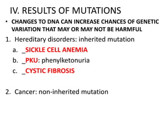 IV. RESULTS OF MUTATIONS
• CHANGES TO DNA CAN INCREASE CHANCES OF GENETIC
  VARIATION THAT MAY OR MAY NOT BE HARMFUL
1. Hereditary disorders: inherited mutation
  a. _SICKLE CELL ANEMIA
  b. _PKU: phenylketonuria
  c. _CYSTIC FIBROSIS

2. Cancer: non-inherited mutation
 