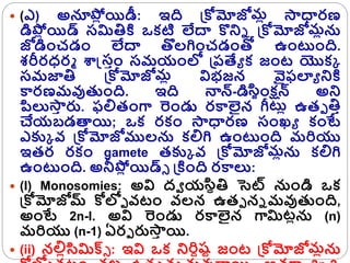  (ఎ) అన్యప్ల
ో యిడీ: ఇది క్రోమోజోమో సాధారణ
డిప్ల
ో యిడ్ సమితికి ఒకటి లేదా కొన్ని క్రోమోజోమోను
జోడించడం లేదా తొలగించడంతో ఉంటంది.
శరీరధ్రమ శాస్తసరం సమయంలో క్రరత్యయ క జంట యొకక
సమజాతి క్రోమోజోమో విభజన వైఫల్యయ న్నకి
కారణమవుతంది. ఇది నాన్-డిస్జంక్షన్ అన్న
పిలుసా
ర ర్ప. ఫలితంగా రండు రకాలైన గీటో ఉతు తిర
చేయబడత్యయి; ఒక రకం సాధారణ సంఖ్య కంటే
ఎక్కక వ్ క్రోమోజోములను కలిగి ఉంటంది మరియు
ఇతర రకం gamete తక్కక వ్ క్రోమోజోమోను కలిగి
ఉంటంది. అనీప్ల
ో యిడ్్ క్రకింది రకాలు:
 (I) Monosomies: అవి ద్వ యస్ితి సెట్ నుండి ఒక
క్రోమోజోమ్ ోలోు వ్టం వ్లన ఉతు ని మవుతంది,
అంటే 2n-l. అవి రండు రకాలైన గామిటోను (n)
మరియు (n-1) ఏరు ర్పసా
ర యి.
 (ii) నలిోస్మిక్స్ : ఇవి ఒక న్నరిిష్ట జంట క్రోమోజోమోను
 