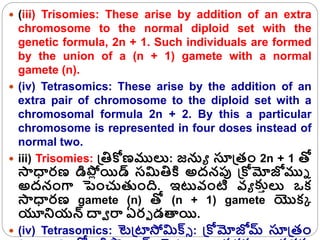  (iii) Trisomies: These arise by addition of an extra
chromosome to the normal diploid set with the
genetic formula, 2n + 1. Such individuals are formed
by the union of a (n + 1) gamete with a normal
gamete (n).
 (iv) Tetrasomics: These arise by the addition of an
extra pair of chromosome to the diploid set with a
chromosomal formula 2n + 2. By this a particular
chromosome is represented in four doses instead of
normal two.
 iii) Trisomies: క్రతిోణములు: జనుయ సూక్రతం 2n + 1 తో
సాధారణ డిప్ల
ో యిడ్ సమితికి అద్నపు క్రోమోజోముి
అద్నంగా పంచుతంది. ఇటవ్ంటి వ్య క్కరలు ఒక
సాధారణ gamete (n) తో (n + 1) gamete యొకక
యూన్నయన్ దావ రా ఏరు డత్యయి.
 (iv) Tetrasomics: టెక్రటాసోమిక్స్ : క్రోమోజోమ్ సూక్రతం
 