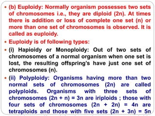  (b) Euploidy: Normally organism possesses two sets
of chromosomes i.e., they are diploid (2n). At times
there is addition or loss of complete one set (n) or
more than one set of chromosomes is observed. It is
called as euploidy.
 Euploidy is of following types:
 (i) Hapioidy or Monoploidy: Out of two sets of
chromosomes of a normal organism when one set is
lost, the resulting offspring’s have just one set of
chromosomes (n).
 (ii) Polyploidy: Organisms having more than two
normal sets of chromosomes (2n) are called
polyploids. Organisms with three sets of
chromosomes (2n + n) = 3n are iriploids ; those with
four sets of chromosomes (2n + 2n) = 4n are
tetraploids and those with five sets (2n + 3n) = 5n
 