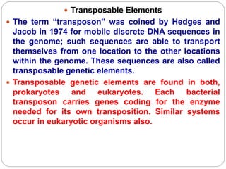  Transposable Elements
 The term “transposon” was coined by Hedges and
Jacob in 1974 for mobile discrete DNA sequences in
the genome; such sequences are able to transport
themselves from one location to the other locations
within the genome. These sequences are also called
transposable genetic elements.
 Transposable genetic elements are found in both,
prokaryotes and eukaryotes. Each bacterial
transposon carries genes coding for the enzyme
needed for its own transposition. Similar systems
occur in eukaryotic organisms also.
 