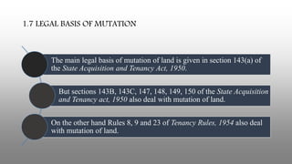 1.7 LEGAL BASIS OF MUTATION
The main legal basis of mutation of land is given in section 143(a) of
the State Acquisition and Tenancy Act, 1950.
But sections 143B, 143C, 147, 148, 149, 150 of the State Acquisition
and Tenancy act, 1950 also deal with mutation of land.
On the other hand Rules 8, 9 and 23 of Tenancy Rules, 1954 also deal
with mutation of land.
 