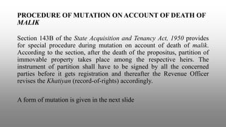 PROCEDURE OF MUTATION ON ACCOUNT OF DEATH OF
MALIK
Section 143B of the State Acquisition and Tenancy Act, 1950 provides
for special procedure during mutation on account of death of malik.
According to the section, after the death of the propositus, partition of
immovable property takes place among the respective heirs. The
instrument of partition shall have to be signed by all the concerned
parties before it gets registration and thereafter the Revenue Officer
revises the Khatiyan (record-of-rights) accordingly.
A form of mutation is given in the next slide
 