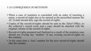 1.10 CONSEQUENCE OF MUTATION
• When a case of mutation is concluded with an order of inserting a
name, a record-of-rights has to be opened in the prescribed manner the
AC (Land) should duly sign the record-of-rights.
• Copies of the record-of-rights should be sent to the Tahsil Office, to
the collector’s record room and a copy should be attached with the
original volume of the record-of-rights.
• Record-of-rights prepared and finalized as a result of the mutation case
should not overlap any ‘number’ of any existing record-of-rights on
the contrary.
• At the same time a ‘bata’ number for the new record-of-rights should
take the number.
 