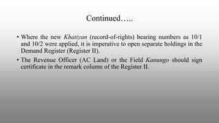 Continued…..
• Where the new Khatiyan (record-of-rights) bearing numbers as 10/1
and 10/2 were applied, it is imperative to open separate holdings in the
Demand Register (Register II).
• The Revenue Officer (AC Land) or the Field Kanungo should sign
certificate in the remark column of the Register II.
 