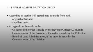1.11 APPEAL AGAINST MUTATION ORDER
• According to section 147 appeal may be made from both,
• original order; and
• appellate order.
• An appeal can be made to the
• Collector if the order is made by the Revenue Officer/AC (Land);
• Commissioner of the division, if the order is made by the Collector;
• Board of Land Administration, if the order is made by the
Commissioner of the division
 