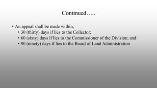 Continued…..
• An appeal shall be made within,
• 30 (thirty) days if lies to the Collector;
• 60 (sixty) days if lies to the Commissioner of the Division; and
• 90 (ninety) days if lies to the Board of Land Administration
 