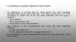 1.12 REVISION AGAINST ORDER OF MUTATION
• An application of revision may be made against any order regarding
mutation under section 149 of the State Acquisition and Tenancy Act, 1950.
According to section 149 of the Act, three authorities have the right to
revision,
• the Collector;
• the Commissioner; and
• the Board of Land Administration.
• The Collector or the Commissioner may revise the order regarding
mutation,
• on his own motion; or
• by the application made by any aggrieved person.
• But the Board of Land Administration shall revise such order only on his
own motion.
 
