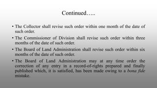 Continued…..
• The Collector shall revise such order within one month of the date of
such order.
• The Commissioner of Division shall revise such order within three
months of the date of such order.
• The Board of Land Administration shall revise such order within six
months of the date of such order.
• The Board of Land Administration may at any time order the
correction of any entry in a record-of-rights prepared and finally
published which, it is satisfied, has been made owing to a bona fide
mistake.
 