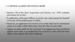 1.13 REVIEW AGAINST MUTATION ORDER
• Section 150 of the State Acquisition and Tenancy Act, 1950, contains
provisions for review.
• It authorizes a Revenue Officer to review any order passed by himself
or by any of his predecessors in office.
• However, an application for review of an order shall not be entertained
unless it is made within thirty days from the date of such order.
• Again, an order shall not be reviewed if an appeal has been preferred
against such order or an application for revision of such order has been
made to the superior Revenue Authority.
 