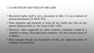 1.14 MUTATION AND TITLE OF THE LAND
• Record-of-rights itself is not a document of title. It is an evidence of
present possession [32 DLR 252].
• Mere mutation and payment of rents do not confer any title on any
person [Shahani Bibi vs. Nur Islam 4 BLC 195].
• However, when supported by other evidence, mutation would be a
valuable evidence. Rent paid after mutation will also become piece of
evidence.
• Rent receipts though not documents of title, are important items of
evidence of possession.
 