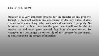 1.15 CONCLUSION
Mutation is a very important process for the transfer of any property.
Though it does not contain any conclusive evidentiary value, it does
contain some evidentiary value with other documents of property. No
the other hand without mutation the government will not be able to
impose tax and other governmental fees from the real owner. So,
whenever any person get the ownership of any property by any means,
he must complete the process of mutation.
 