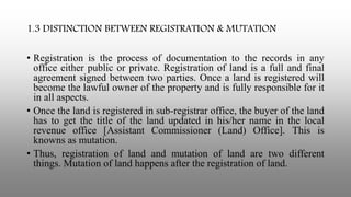 1.3 DISTINCTION BETWEEN REGISTRATION & MUTATION
• Registration is the process of documentation to the records in any
office either public or private. Registration of land is a full and final
agreement signed between two parties. Once a land is registered will
become the lawful owner of the property and is fully responsible for it
in all aspects.
• Once the land is registered in sub-registrar office, the buyer of the land
has to get the title of the land updated in his/her name in the local
revenue office [Assistant Commissioner (Land) Office]. This is
knowns as mutation.
• Thus, registration of land and mutation of land are two different
things. Mutation of land happens after the registration of land.
 