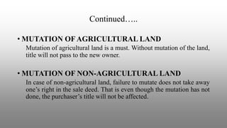 Continued…..
• MUTATION OF AGRICULTURAL LAND
Mutation of agricultural land is a must. Without mutation of the land,
title will not pass to the new owner.
• MUTATION OF NON-AGRICULTURAL LAND
In case of non-agricultural land, failure to mutate does not take away
one’s right in the sale deed. That is even though the mutation has not
done, the purchaser’s title will not be affected.
 