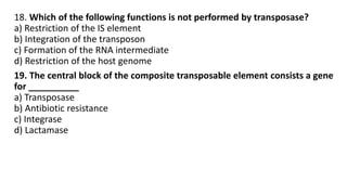 18. Which of the following functions is not performed by transposase?
a) Restriction of the IS element
b) Integration of the transposon
c) Formation of the RNA intermediate
d) Restriction of the host genome
19. The central block of the composite transposable element consists a gene
for __________
a) Transposase
b) Antibiotic resistance
c) Integrase
d) Lactamase
 