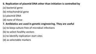 6. Replication of plasmid DNA other than initiation is controlled by
(a) bacterial gene
(b) mitochondrial gene
(c) plasmid DNA
(d) none of these
7. Antibiotics are used in genetic engineering. They are useful
(a) to keep culture free of microbial infections
(b) to select healthy vectors
(c) to identify replication start sites
(d) as selectable markers
 