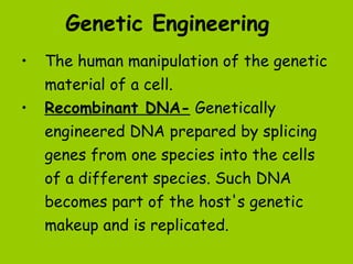 Genetic Engineering
•   The human manipulation of the genetic
    material of a cell.
•   Recombinant DNA- Genetically
    engineered DNA prepared by splicing
    genes from one species into the cells
    of a different species. Such DNA
    becomes part of the host's genetic
    makeup and is replicated.
 