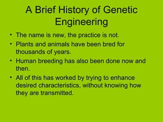A Brief History of Genetic
            Engineering
• The name is new, the practice is not.
• Plants and animals have been bred for
  thousands of years.
• Human breeding has also been done now and
  then.
• All of this has worked by trying to enhance
  desired characteristics, without knowing how
  they are transmitted.
 