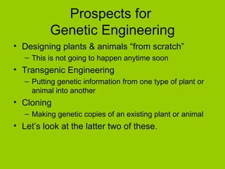 Prospects for
          Genetic Engineering
• Designing plants & animals “from scratch”
   – This is not going to happen anytime soon
• Transgenic Engineering
   – Putting genetic information from one type of plant or
     animal into another
• Cloning
   – Making genetic copies of an existing plant or animal
• Let’s look at the latter two of these.
 