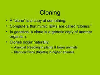 Cloning
• A “clone” is a copy of something.
• Computers that mimic IBMs are called “clones.”
• In genetics, a clone is a genetic copy of another
  organism.
• Clones occur naturally:
  – Asexual breeding in plants & lower animals
  – Identical twins (triplets) in higher animals
 