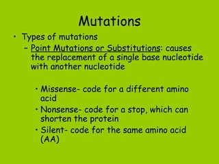 Mutations
• Types of mutations
  – Point Mutations or Substitutions: causes
    the replacement of a single base nucleotide
    with another nucleotide

     • Missense- code for a different amino
       acid
     • Nonsense- code for a stop, which can
       shorten the protein
     • Silent- code for the same amino acid
       (AA)
 