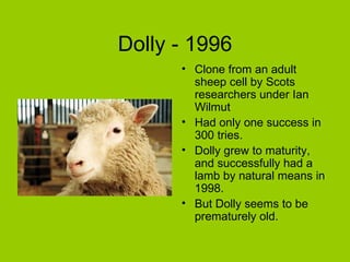 Dolly - 1996
      • Clone from an adult
        sheep cell by Scots
        researchers under Ian
        Wilmut
      • Had only one success in
        300 tries.
      • Dolly grew to maturity,
        and successfully had a
        lamb by natural means in
        1998.
      • But Dolly seems to be
        prematurely old.
 