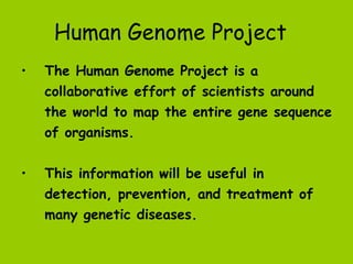 Human Genome Project
•   The Human Genome Project is a
    collaborative effort of scientists around
    the world to map the entire gene sequence
    of organisms.


•   This information will be useful in
    detection, prevention, and treatment of
    many genetic diseases.
 