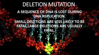 DELETION MUTATION
A SEQUENCE OF DNA IS LOST DURING
DNA REPLICATION.
SMALL DELETIONS ARE LESS LIKELY TO BE
FATAL,LARGE DELETIONS ARE USUALLY
FATAL.
 