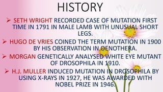 HISTORY
 SETH WRIGHT RECORDED CASE OF MUTATION FIRST
TIME IN 1791 IN MALE LAMB WITH UNUSUAL SHORT
LEGS.
 HUGO DE VRIES COINED THE TERM MUTATION IN 1900
BY HIS OBSERVATION IN OENOTHERA.
 MORGAN GENETICALLY ANALYSED WHITE EYE MUTANT
OF DROSOPHILA IN 1910.
 H.J. MULLER INDUCED MUTATION IN DROSOPHILA BY
USING X-RAYS IN 1927, HE WAS AWARDED WITH
NOBEL PRIZE IN 1946.
 